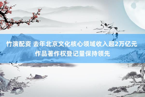 竹演配资 去年北京文化核心领域收入超2万亿元 作品著作权登记量保持领先