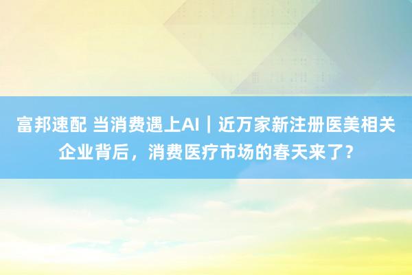富邦速配 当消费遇上AI｜近万家新注册医美相关企业背后，消费医疗市场的春天来了？