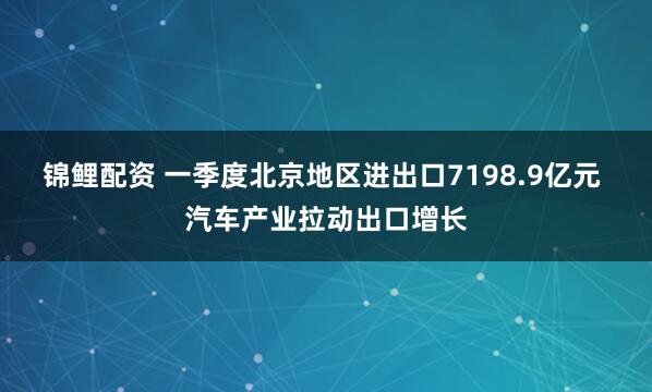 锦鲤配资 一季度北京地区进出口7198.9亿元 汽车产业拉动出口增长