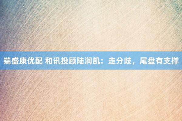 端盛康优配 和讯投顾陆润凯：走分歧，尾盘有支撑