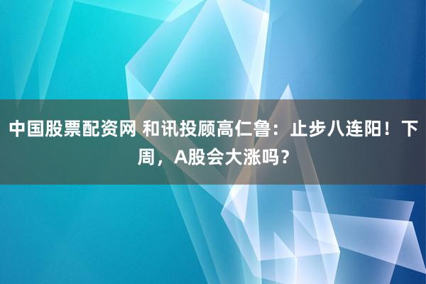 中国股票配资网 和讯投顾高仁鲁：止步八连阳！下周，A股会大涨吗？