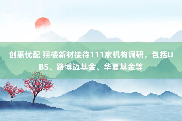 创惠优配 翔楼新材接待111家机构调研，包括UBS、路博迈基金、华夏基金等