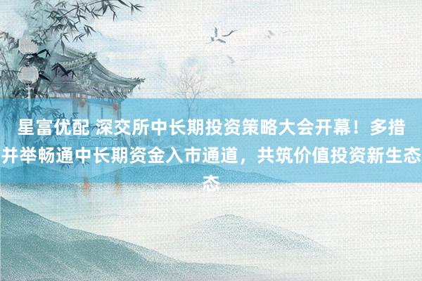 星富优配 深交所中长期投资策略大会开幕！多措并举畅通中长期资金入市通道，共筑价值投资新生态