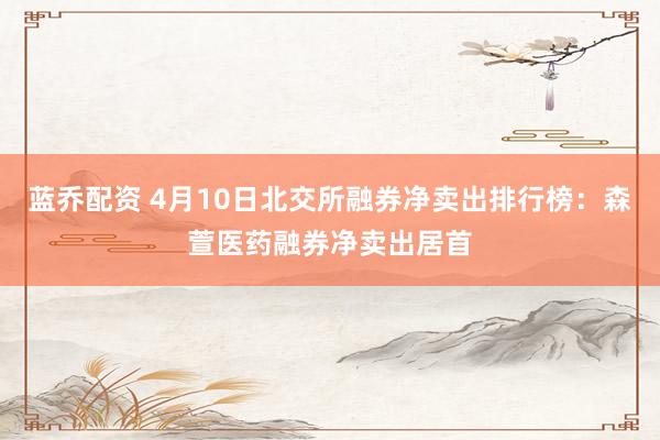 蓝乔配资 4月10日北交所融券净卖出排行榜：森萱医药融券净卖出居首