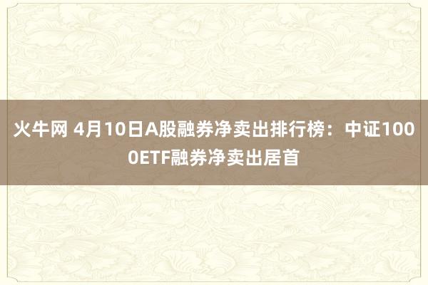 火牛网 4月10日A股融券净卖出排行榜：中证1000ETF融券净卖出居首