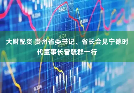大财配资 贵州省委书记、省长会见宁德时代董事长曾毓群一行