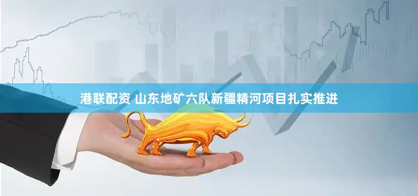 港联配资 山东地矿六队新疆精河项目扎实推进