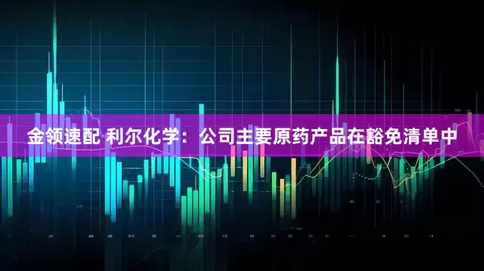 金领速配 利尔化学：公司主要原药产品在豁免清单中