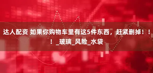 达人配资 如果你购物车里有这5件东西，赶紧删掉！！！_玻璃_风险_水袋