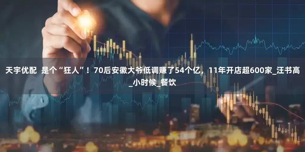 天宇优配  是个“狂人”！70后安徽大爷低调赚了54个亿，11年开店超600家_汪书高_小时候_餐饮