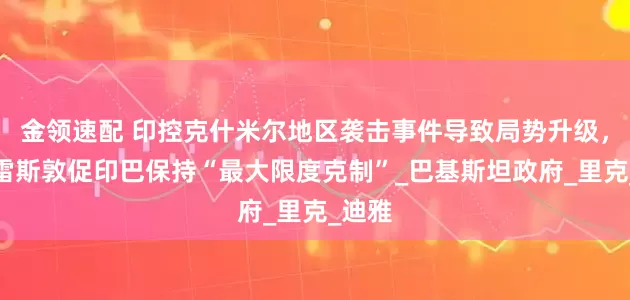 金领速配 印控克什米尔地区袭击事件导致局势升级，古特雷斯敦促印巴保持“最大限度克制”_巴基斯坦政府_里克_迪雅