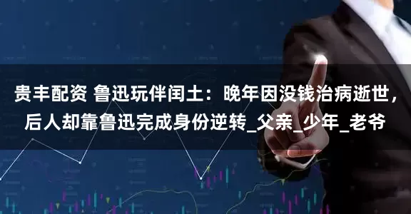 贵丰配资 鲁迅玩伴闰土：晚年因没钱治病逝世，后人却靠鲁迅完成身份逆转_父亲_少年_老爷