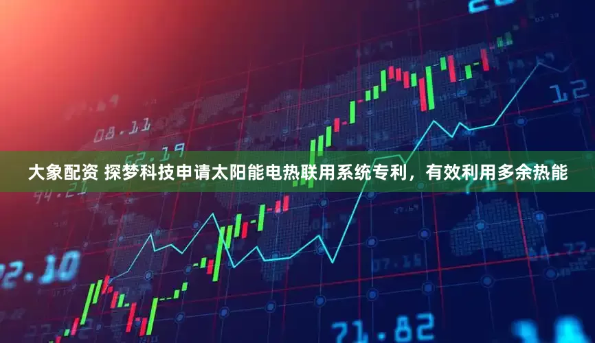 大象配资 探梦科技申请太阳能电热联用系统专利，有效利用多余热能