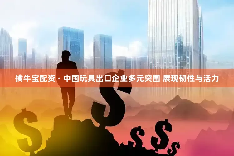 擒牛宝配资 · 中国玩具出口企业多元突围 展现韧性与活力