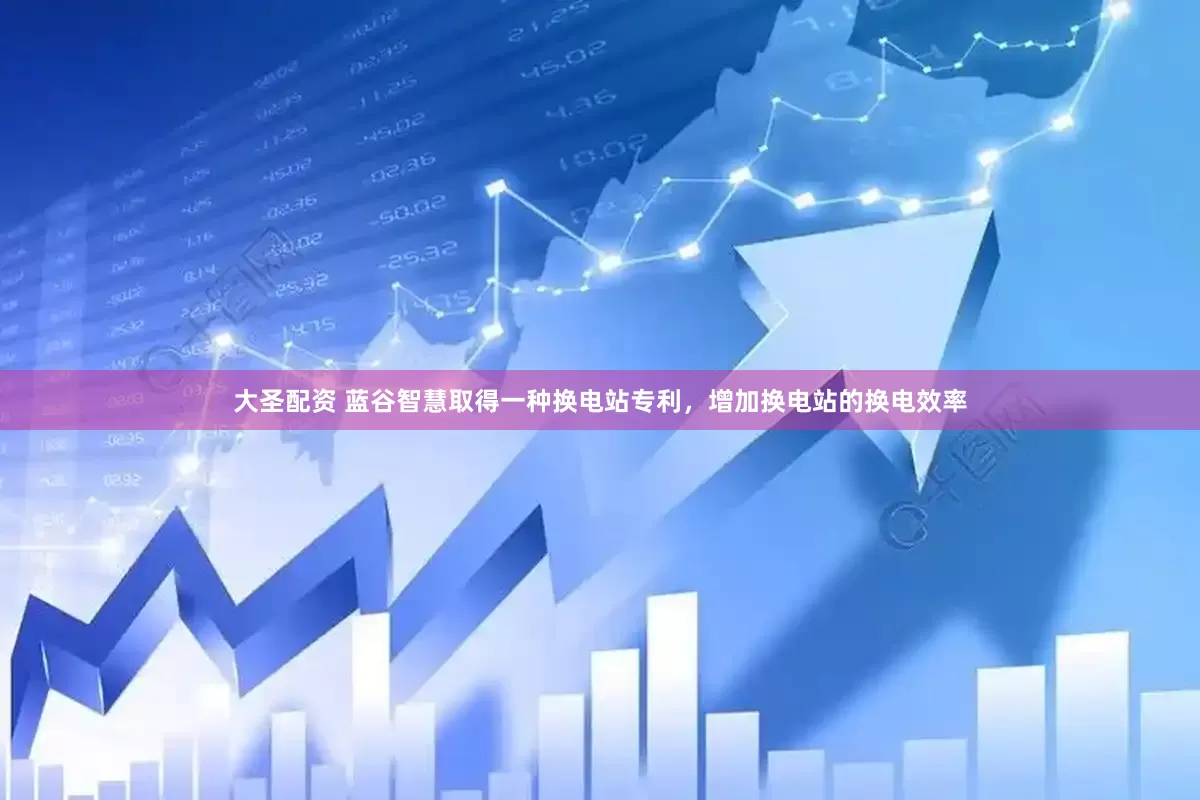 大圣配资 蓝谷智慧取得一种换电站专利，增加换电站的换电效率