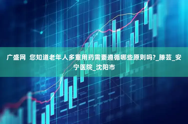 广盛网  您知道老年人多重用药需要遵循哪些原则吗?_滕芸_安宁医院_沈阳市