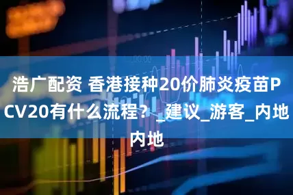 浩广配资 香港接种20价肺炎疫苗PCV20有什么流程？_建议_游客_内地