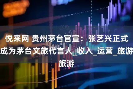 悦来网 贵州茅台官宣：张艺兴正式成为茅台文旅代言人_收入_运营_旅游