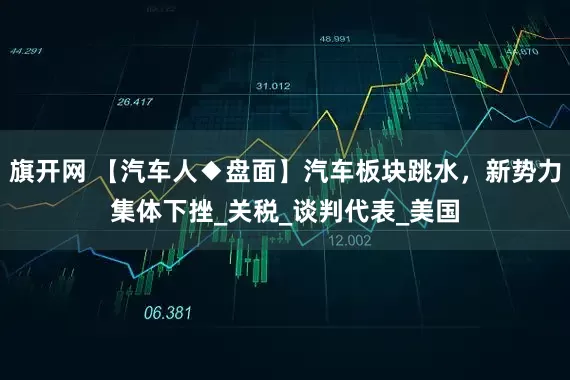 旗开网 【汽车人◆盘面】汽车板块跳水，新势力集体下挫_关税_谈判代表_美国