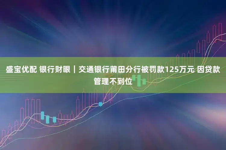 盛宝优配 银行财眼｜交通银行莆田分行被罚款125万元 因贷款管理不到位