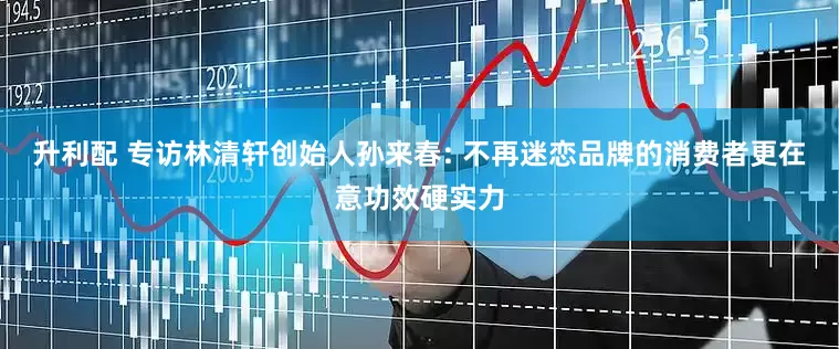 升利配 专访林清轩创始人孙来春: 不再迷恋品牌的消费者更在意功效硬实力
