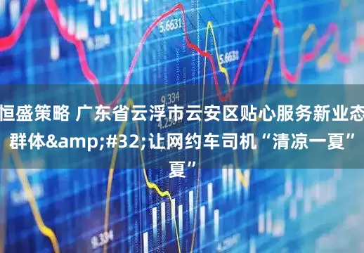 恒盛策略 广东省云浮市云安区贴心服务新业态群体&#32;让网约车司机“清凉一夏”
