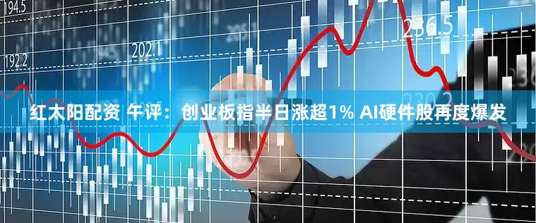 红太阳配资 午评：创业板指半日涨超1% AI硬件股再度爆发