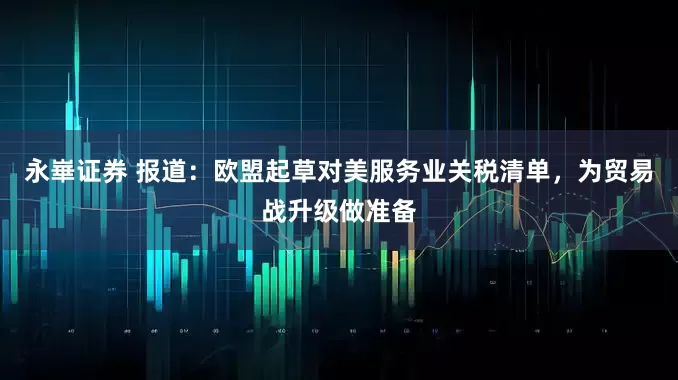 永崋证券 报道：欧盟起草对美服务业关税清单，为贸易战升级做准备