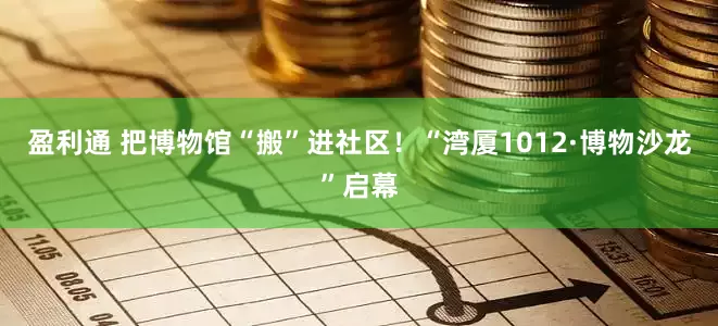 盈利通 把博物馆“搬”进社区！“湾厦1012·博物沙龙”启幕