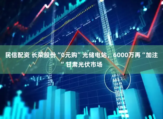 民信配资 长荣股份“0元购”光储电站，6000万再“加注”甘肃光伏市场