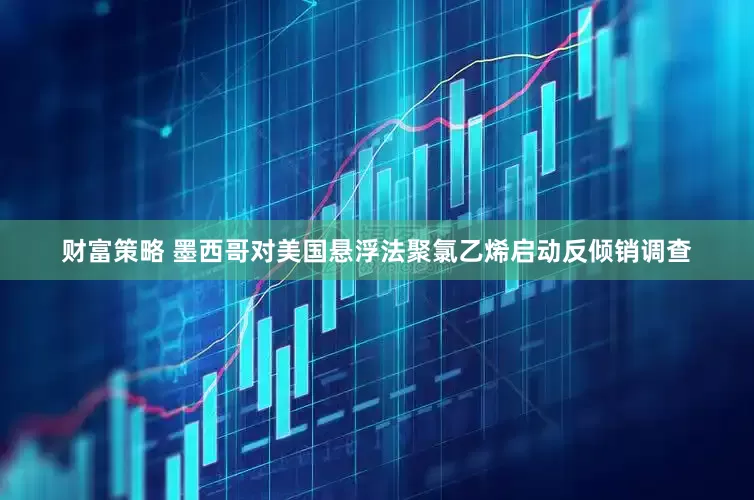 财富策略 墨西哥对美国悬浮法聚氯乙烯启动反倾销调查
