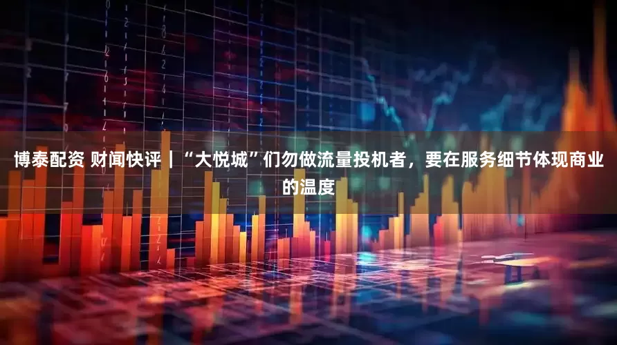 博泰配资 财闻快评｜“大悦城”们勿做流量投机者，要在服务细节体现商业的温度