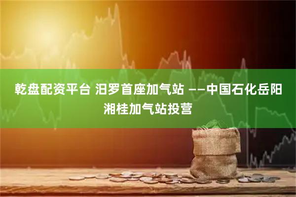 乾盘配资平台 汨罗首座加气站 ——中国石化岳阳湘桂加气站投营