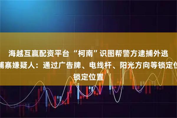 海越互赢配资平台 “柯南”识图帮警方逮捕外逃柬埔寨嫌疑人：通过广告牌、电线杆、阳光方向等锁定位置