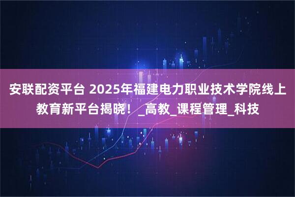安联配资平台 2025年福建电力职业技术学院线上教育新平台揭晓！_高教_课程管理_科技