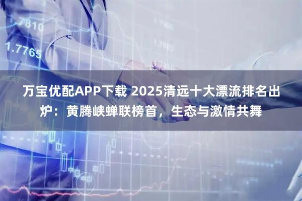 万宝优配APP下载 2025清远十大漂流排名出炉：黄腾峡蝉联榜首，生态与激情共舞