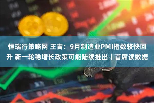 恒瑞行策略网 王青:9月制造业PMI指数较快回升 新一轮稳增长政策可能陆续推出|首席读数据