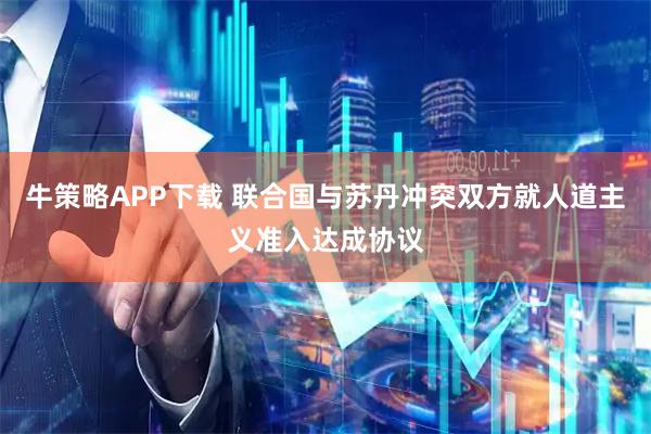 牛策略APP下载 联合国与苏丹冲突双方就人道主义准入达成协议