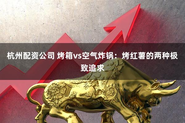 杭州配资公司 烤箱vs空气炸锅：烤红薯的两种极致追求