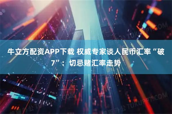 牛立方配资APP下载 权威专家谈人民币汇率“破7”：切忌赌汇率走势