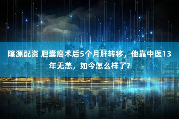 隆源配资 胆囊癌术后5个月肝转移，他靠中医13年无恙，如今怎么样了?