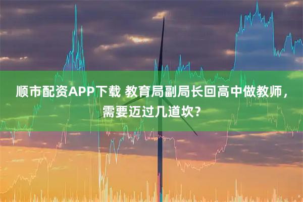 顺市配资APP下载 教育局副局长回高中做教师,需要迈过几道坎?