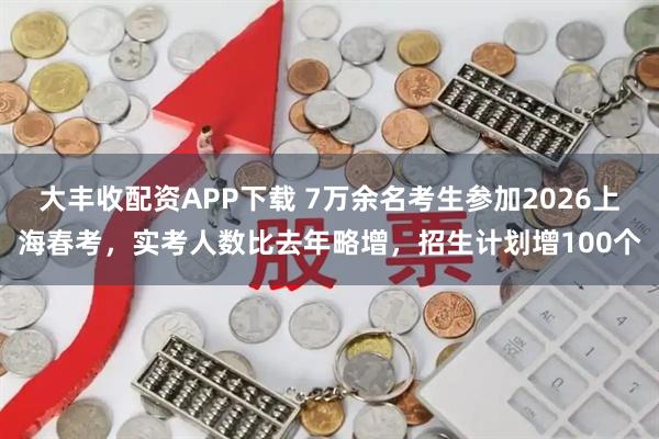 大丰收配资APP下载 7万余名考生参加2026上海春考，实考人数比去年略增，招生计划增100个