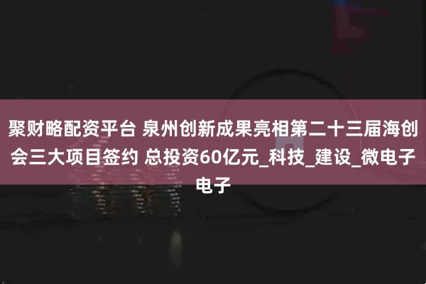 聚财略配资平台 泉州创新成果亮相第二十三届海创会三大项目签约 总投资60亿元_科技_建设_微电子