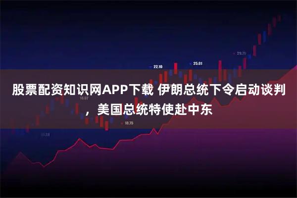 股票配资知识网APP下载 伊朗总统下令启动谈判，美国总统特使赴中东