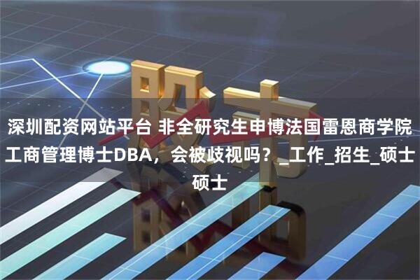 深圳配资网站平台 非全研究生申博法国雷恩商学院工商管理博士DBA，会被歧视吗？_工作_招生_硕士