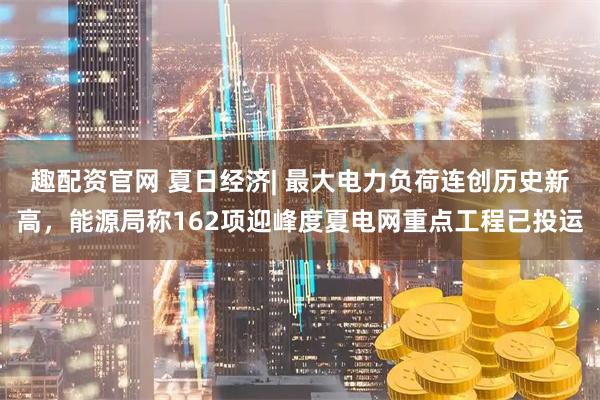 趣配资官网 夏日经济| 最大电力负荷连创历史新高，能源局称162项迎峰度夏电网重点工程已投运