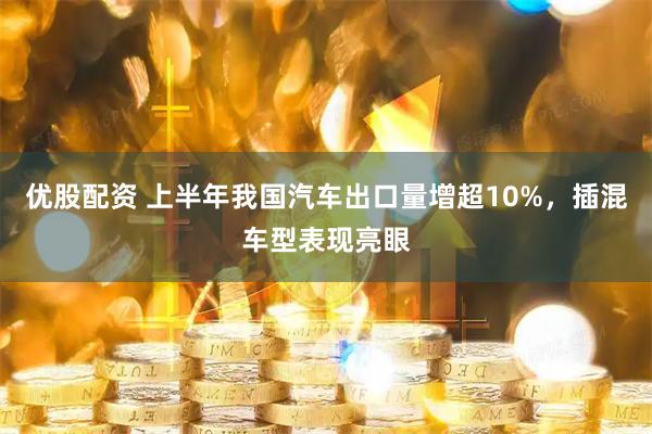 优股配资 上半年我国汽车出口量增超10%，插混车型表现亮眼