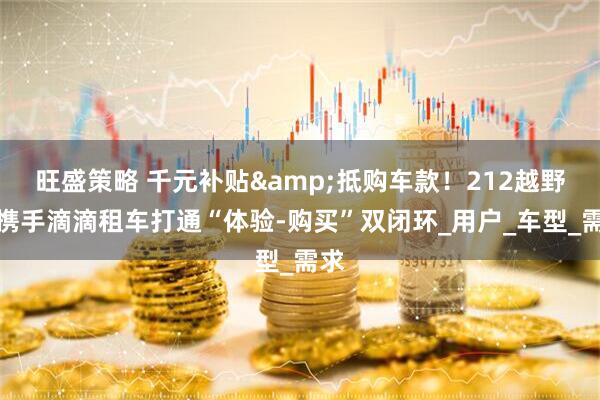 旺盛策略 千元补贴&抵购车款！212越野车携手滴滴租车打通“体验-购买”双闭环_用户_车型_需求