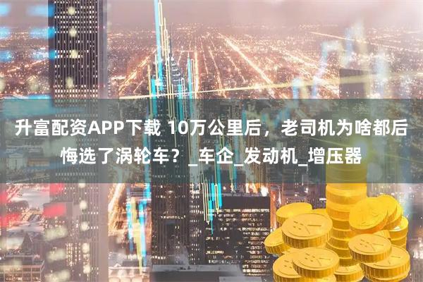 升富配资APP下载 10万公里后，老司机为啥都后悔选了涡轮车？_车企_发动机_增压器